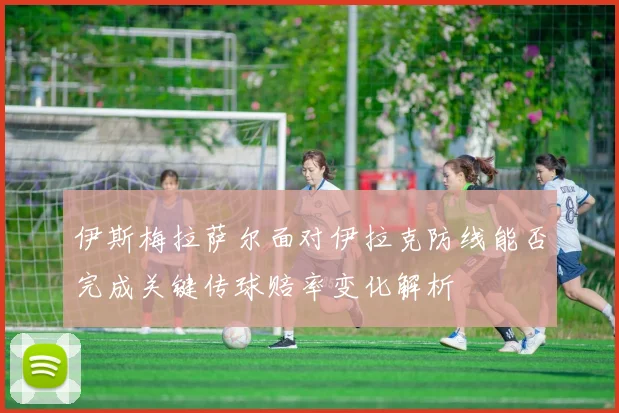 伊斯梅拉萨尔面对伊拉克防线能否完成关键传球赔率变化解析