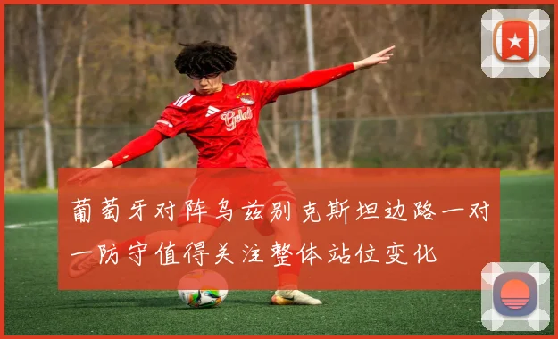 葡萄牙对阵乌兹别克斯坦边路一对一防守值得关注整体站位变化