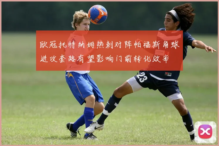 欧冠托特纳姆热刺对阵帕福斯角球进攻套路有望影响门前转化效率