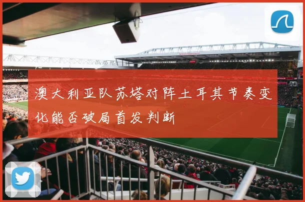 澳大利亚队苏塔对阵土耳其节奏变化能否破局首发判断
