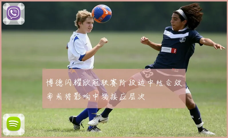 博德闪耀欧冠联赛阶段边中结合效率或将影响中场接应层次