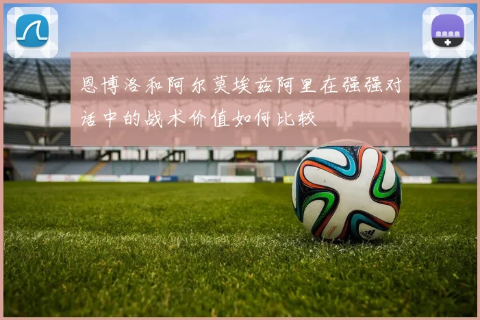 恩博洛和阿尔莫埃兹阿里在强强对话中的战术价值如何比较