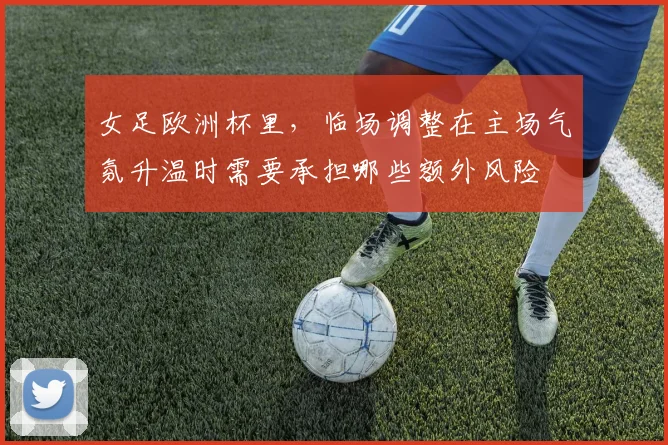 女足欧洲杯里，临场调整在主场气氛升温时需要承担哪些额外风险