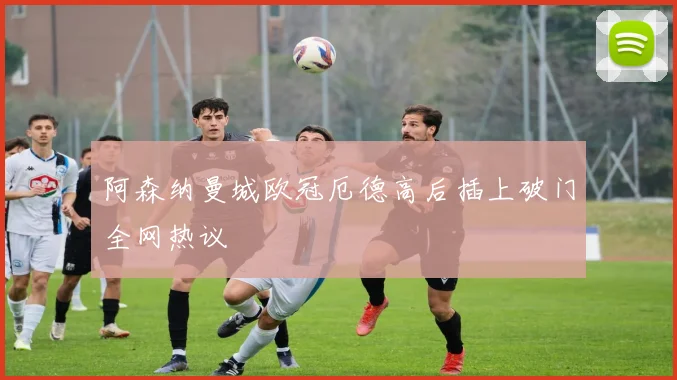 阿森纳曼城欧冠厄德高后插上破门全网热议