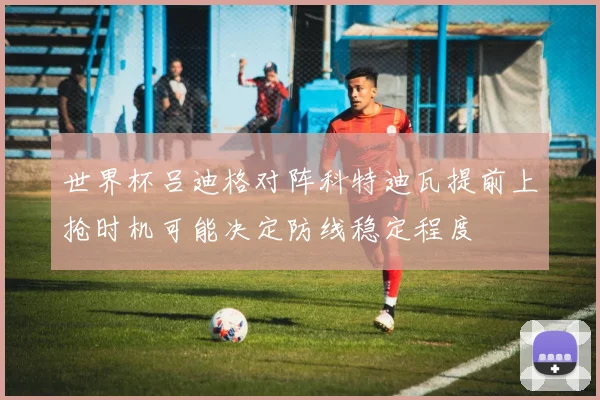 世界杯吕迪格对阵科特迪瓦提前上抢时机可能决定防线稳定程度