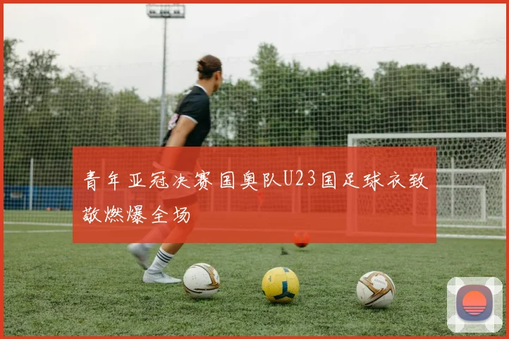 青年亚冠决赛国奥队U23国足球衣致敬燃爆全场