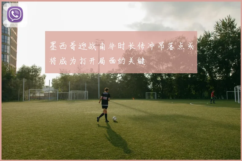 墨西哥迎战南非时长传冲吊落点或将成为打开局面的关键