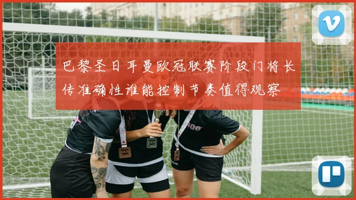 巴黎圣日耳曼欧冠联赛阶段门将长传准确性谁能控制节奏值得观察