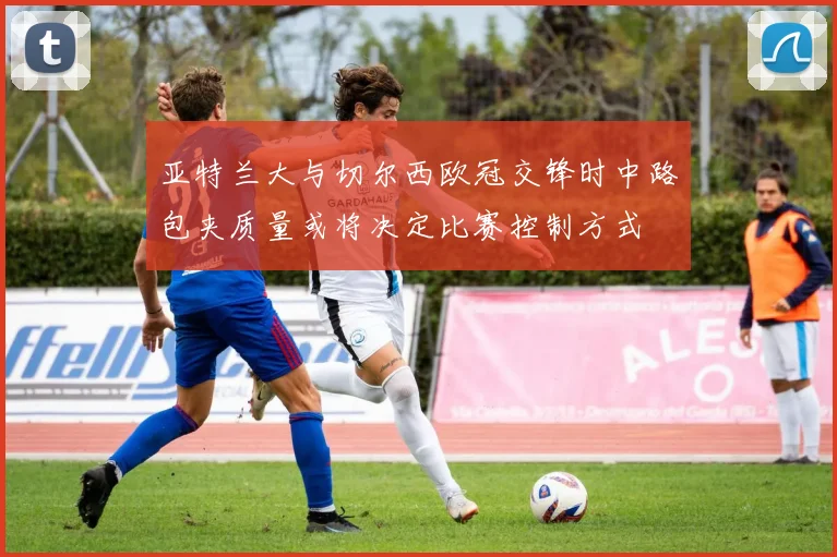亚特兰大与切尔西欧冠交锋时中路包夹质量或将决定比赛控制方式