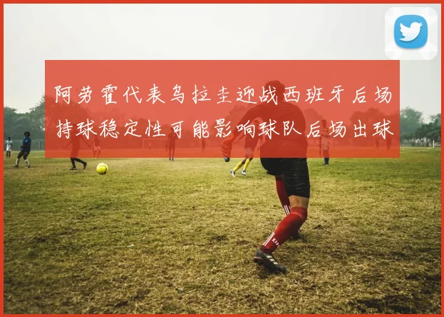 阿劳霍代表乌拉圭迎战西班牙后场持球稳定性可能影响球队后场出球