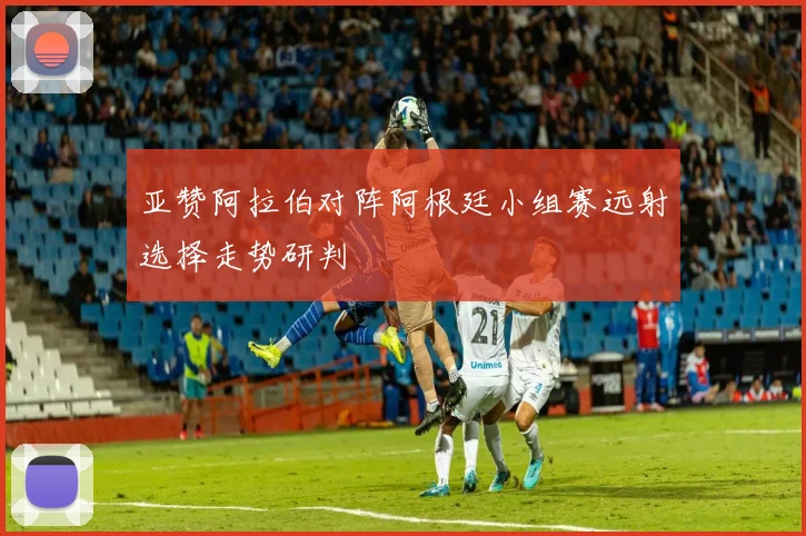 亚赞阿拉伯对阵阿根廷小组赛远射选择走势研判