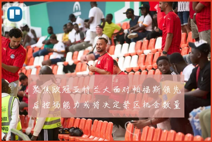 聚焦欧冠亚特兰大面对帕福斯领先后控场能力或将决定禁区机会数量