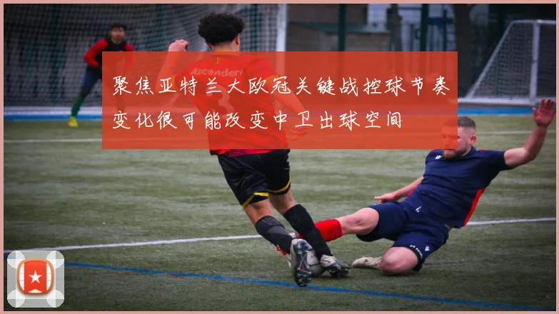 聚焦亚特兰大欧冠关键战控球节奏变化很可能改变中卫出球空间