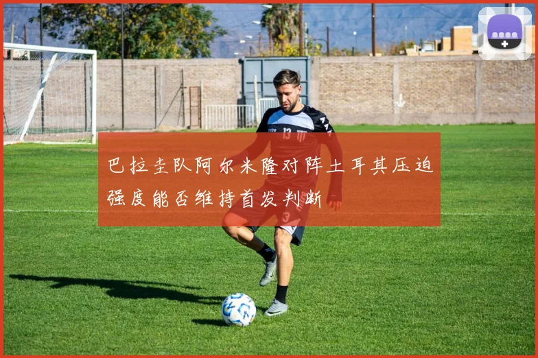 巴拉圭队阿尔米隆对阵土耳其压迫强度能否维持首发判断