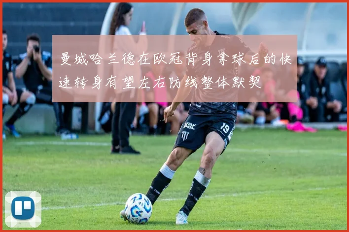 曼城哈兰德在欧冠背身拿球后的快速转身有望左右防线整体默契