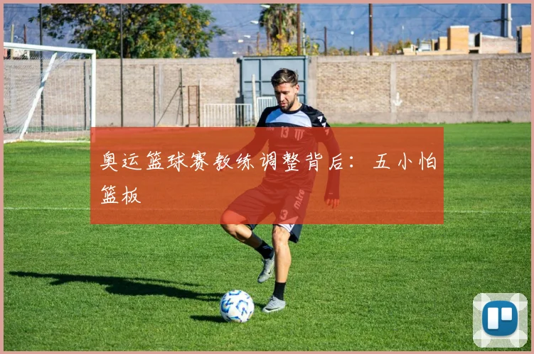 奥运篮球赛教练调整背后:五小怕篮板