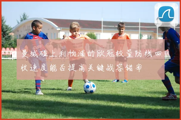 曼城碰上利物浦的欧冠较量防线回收速度能否提高关键战容错率