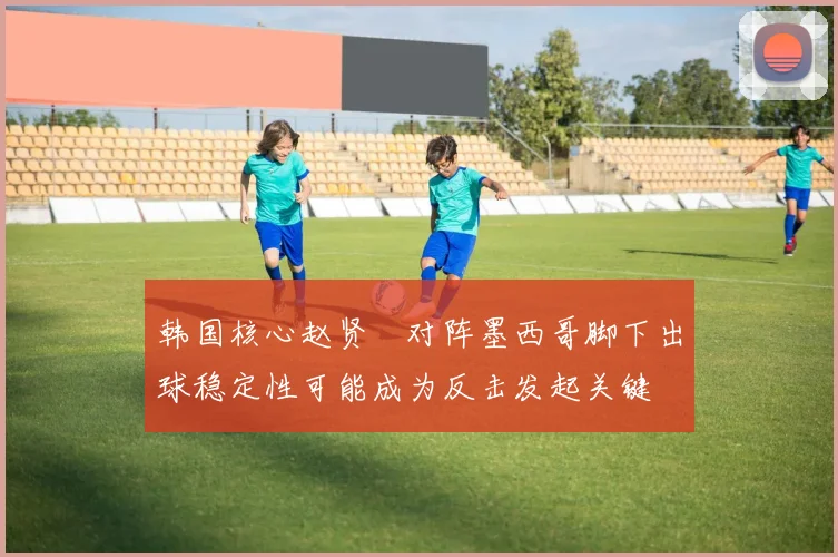 韩国核心赵贤祐对阵墨西哥脚下出球稳定性可能成为反击发起关键